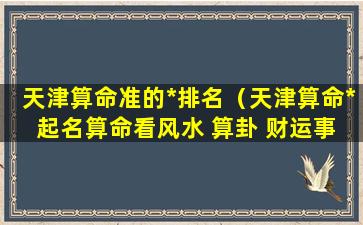 天津算命准的*排名（天津算命* 起名算命看风水 算卦 财运事业姻缘）